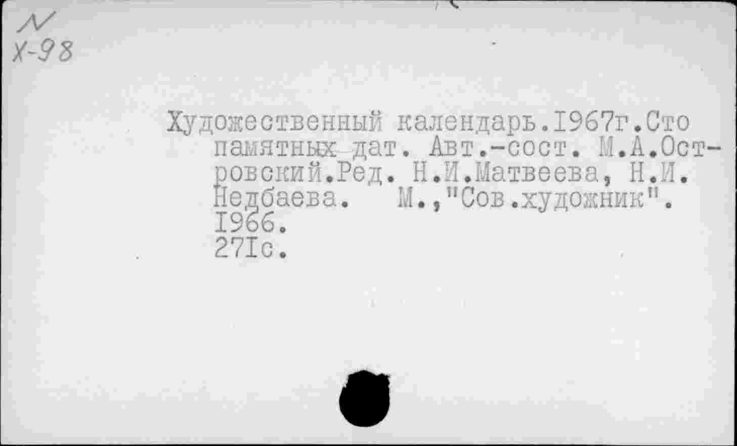 ﻿Художественный календарь.1967г.Сто памятных дат. Авт.-пост. М.А.Ост ровский.Ред. Н.И.Матвеева, Н.И. Недбаева. М.,"Сов.художник". 1966. 271с.